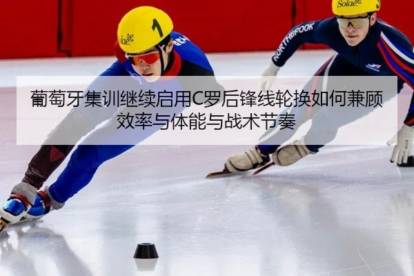 葡萄牙集训继续启用C罗后锋线轮换如何兼顾效率与体能与战术节奏