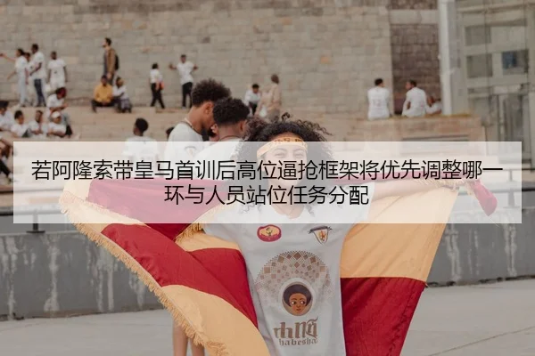 若阿隆索带皇马首训后高位逼抢框架将优先调整哪一环与人员站位任务分配