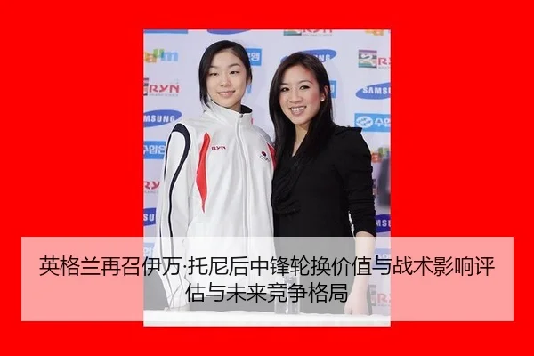 英格兰再召伊万·托尼后中锋轮换价值与战术影响评估与未来竞争格局