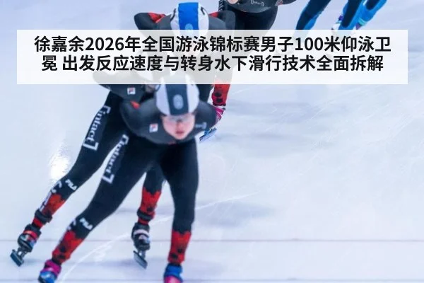 徐嘉余2026年全国游泳锦标赛男子100米仰泳卫冕 出发反应速度与转身水下滑行技术全面拆解