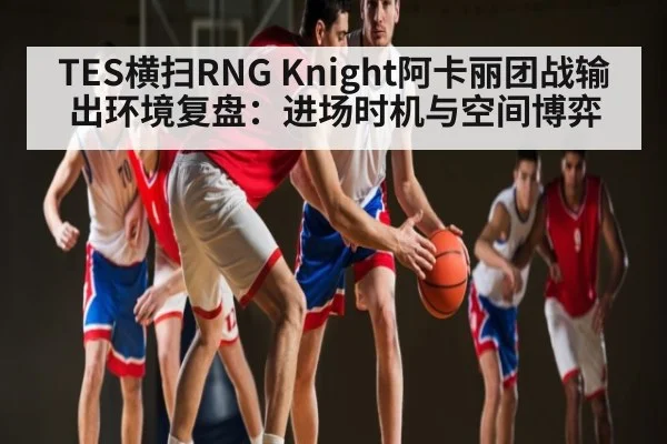 TES横扫RNG Knight阿卡丽团战输出环境复盘：进场时机与空间博弈