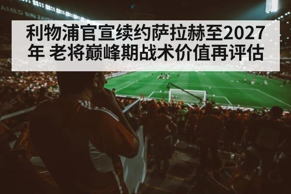 利物浦官宣续约萨拉赫至2027年 老将巅峰期战术价值再评估