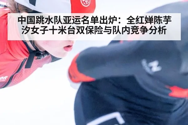 中国跳水队亚运名单出炉：全红婵陈芋汐女子十米台双保险与队内竞争分析